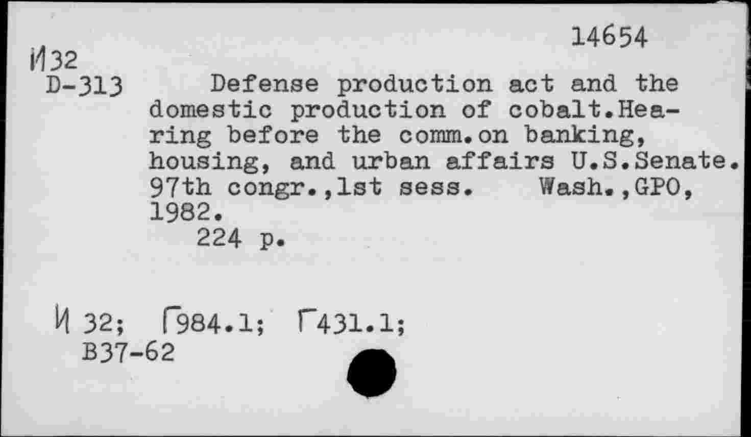 ﻿H 32 0-313
14654
Defense production act and the domestic production of cobalt.Hearing before the comm.on banking, housing, and urban affairs U.S.Senate. 97th congr.jlst sess. Wash.,GPO, 1982.
224 p.
R 32;
B37
f984.1; T431.1;
62